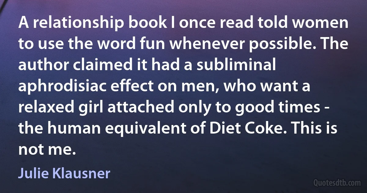 A relationship book I once read told women to use the word fun whenever possible. The author claimed it had a subliminal aphrodisiac effect on men, who want a relaxed girl attached only to good times - the human equivalent of Diet Coke. This is not me. (Julie Klausner)