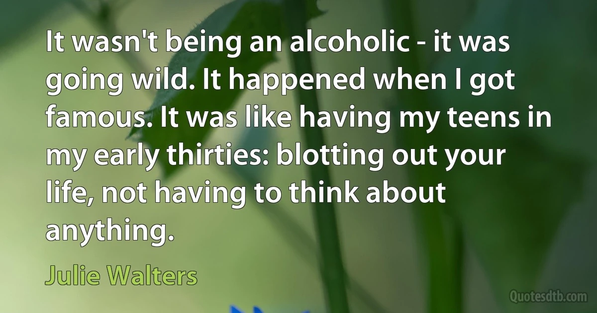 It wasn't being an alcoholic - it was going wild. It happened when I got famous. It was like having my teens in my early thirties: blotting out your life, not having to think about anything. (Julie Walters)