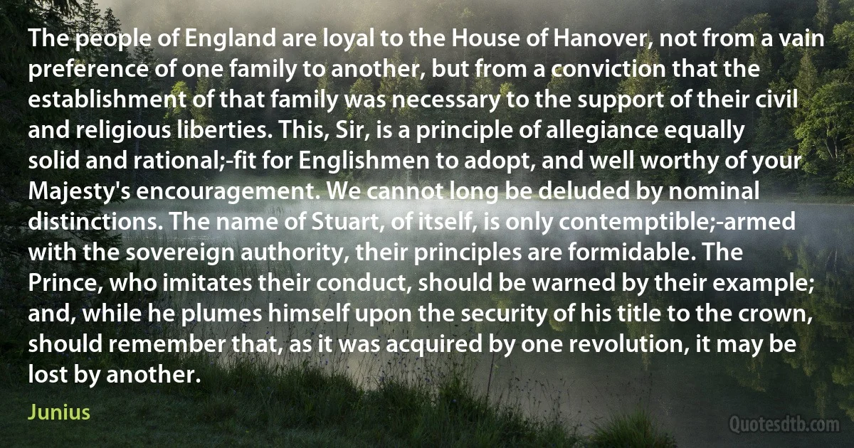 The people of England are loyal to the House of Hanover, not from a vain preference of one family to another, but from a conviction that the establishment of that family was necessary to the support of their civil and religious liberties. This, Sir, is a principle of allegiance equally solid and rational;-fit for Englishmen to adopt, and well worthy of your Majesty's encouragement. We cannot long be deluded by nominal distinctions. The name of Stuart, of itself, is only contemptible;-armed with the sovereign authority, their principles are formidable. The Prince, who imitates their conduct, should be warned by their example; and, while he plumes himself upon the security of his title to the crown, should remember that, as it was acquired by one revolution, it may be lost by another. (Junius)