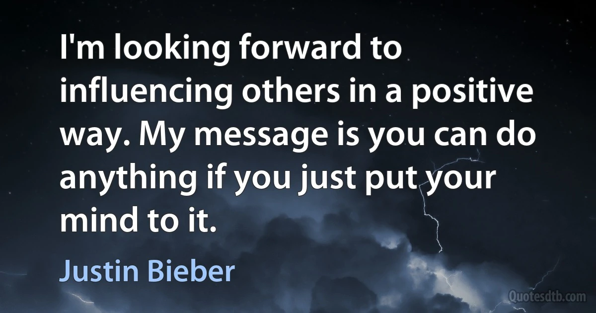 I'm looking forward to influencing others in a positive way. My message is you can do anything if you just put your mind to it. (Justin Bieber)