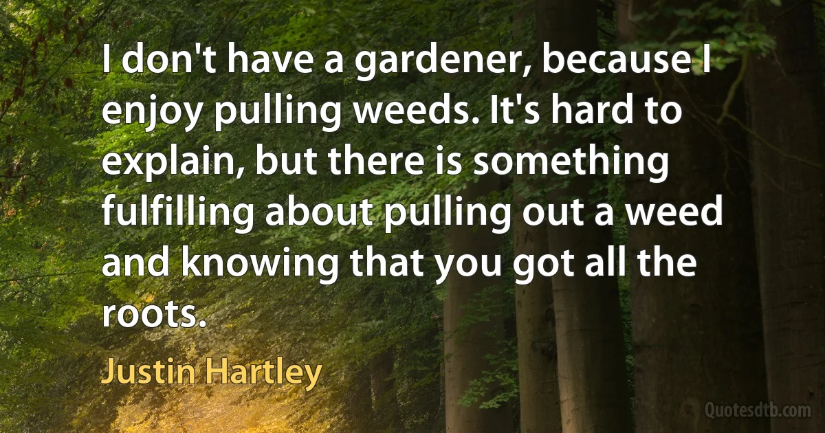 I don't have a gardener, because I enjoy pulling weeds. It's hard to explain, but there is something fulfilling about pulling out a weed and knowing that you got all the roots. (Justin Hartley)