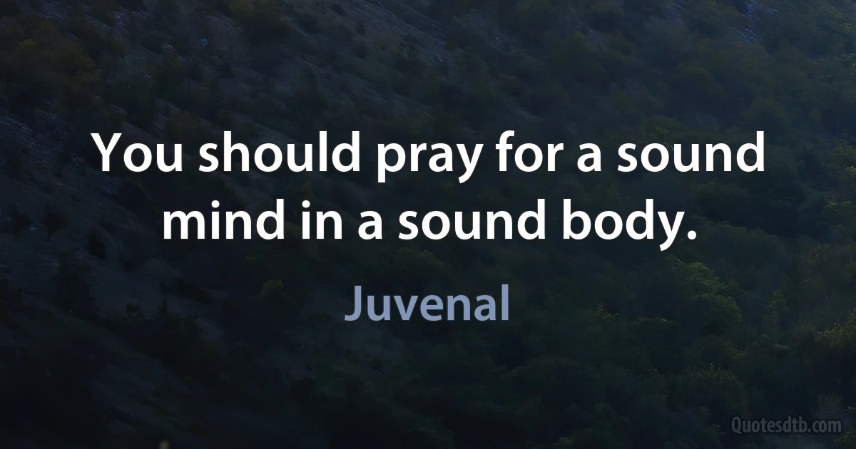 You should pray for a sound mind in a sound body. (Juvenal)