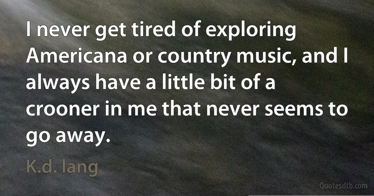 I never get tired of exploring Americana or country music, and I always have a little bit of a crooner in me that never seems to go away. (K.d. lang)