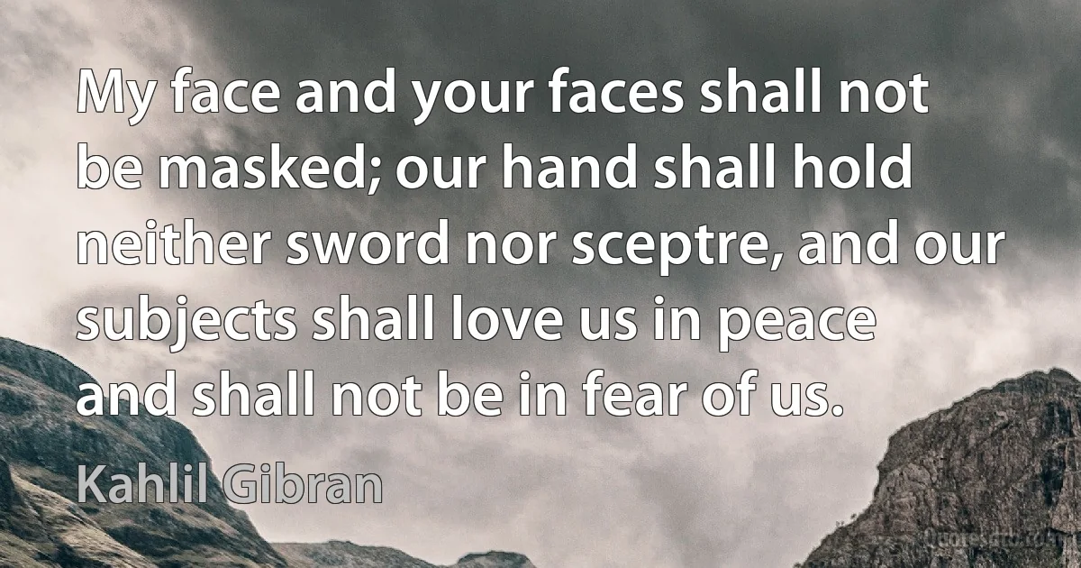 My face and your faces shall not be masked; our hand shall hold neither sword nor sceptre, and our subjects shall love us in peace and shall not be in fear of us. (Kahlil Gibran)