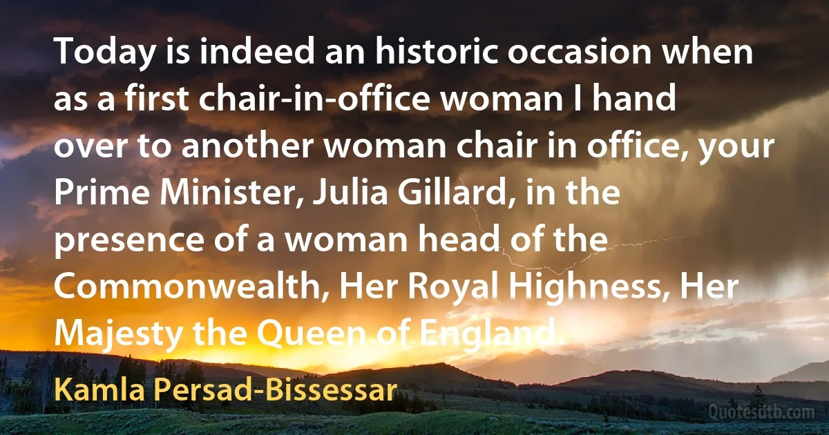 Today is indeed an historic occasion when as a first chair-in-office woman I hand over to another woman chair in office, your Prime Minister, Julia Gillard, in the presence of a woman head of the Commonwealth, Her Royal Highness, Her Majesty the Queen of England. (Kamla Persad-Bissessar)