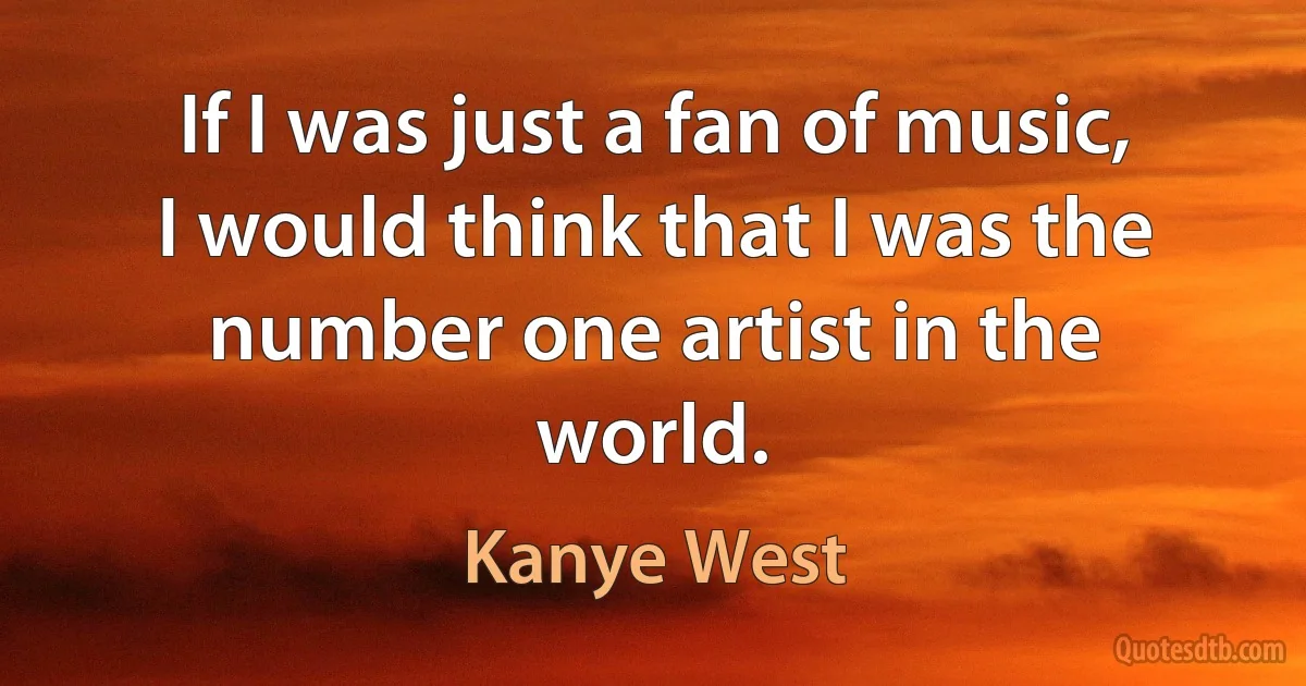 If I was just a fan of music, I would think that I was the number one artist in the world. (Kanye West)