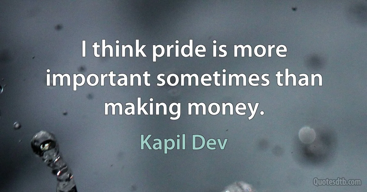 I think pride is more important sometimes than making money. (Kapil Dev)