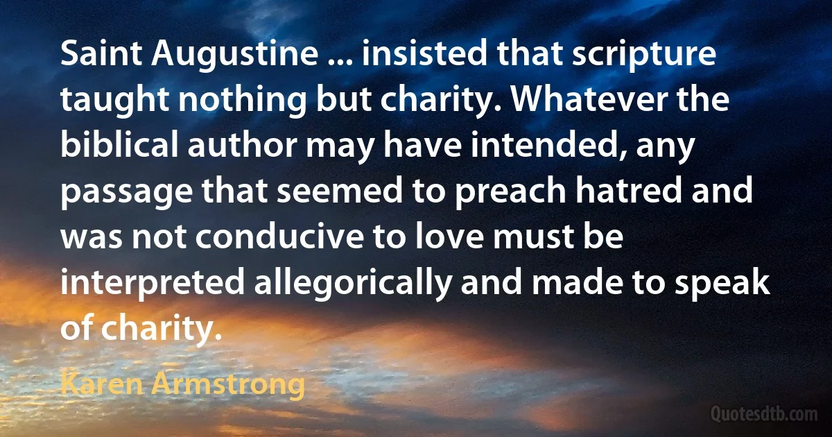 Saint Augustine ... insisted that scripture taught nothing but charity. Whatever the biblical author may have intended, any passage that seemed to preach hatred and was not conducive to love must be interpreted allegorically and made to speak of charity. (Karen Armstrong)