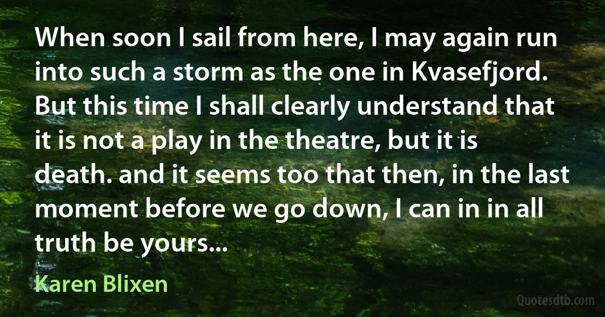 When soon I sail from here, I may again run into such a storm as the one in Kvasefjord. But this time I shall clearly understand that it is not a play in the theatre, but it is death. and it seems too that then, in the last moment before we go down, I can in in all truth be yours... (Karen Blixen)