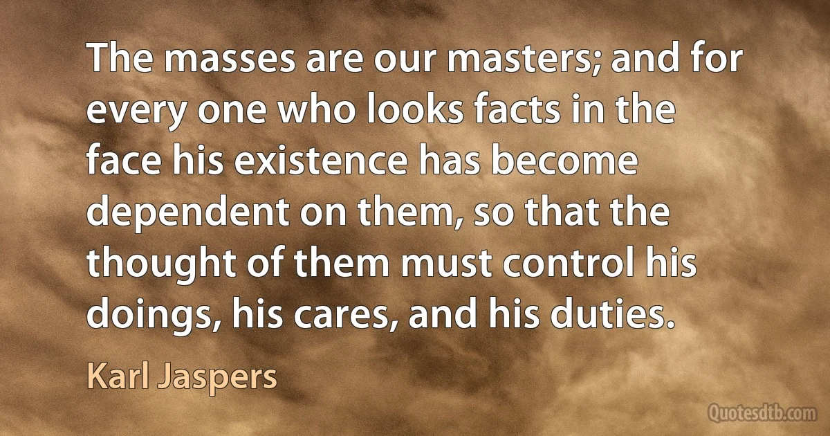 The masses are our masters; and for every one who looks facts in the face his existence has become dependent on them, so that the thought of them must control his doings, his cares, and his duties. (Karl Jaspers)