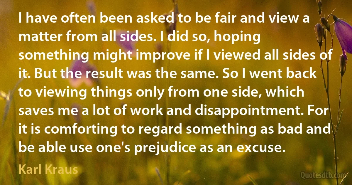 I have often been asked to be fair and view a matter from all sides. I did so, hoping something might improve if I viewed all sides of it. But the result was the same. So I went back to viewing things only from one side, which saves me a lot of work and disappointment. For it is comforting to regard something as bad and be able use one's prejudice as an excuse. (Karl Kraus)