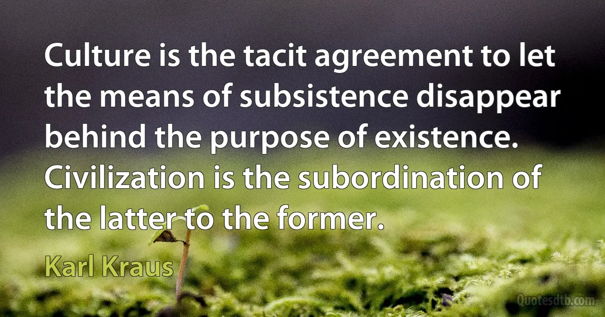 Culture is the tacit agreement to let the means of subsistence disappear behind the purpose of existence. Civilization is the subordination of the latter to the former. (Karl Kraus)