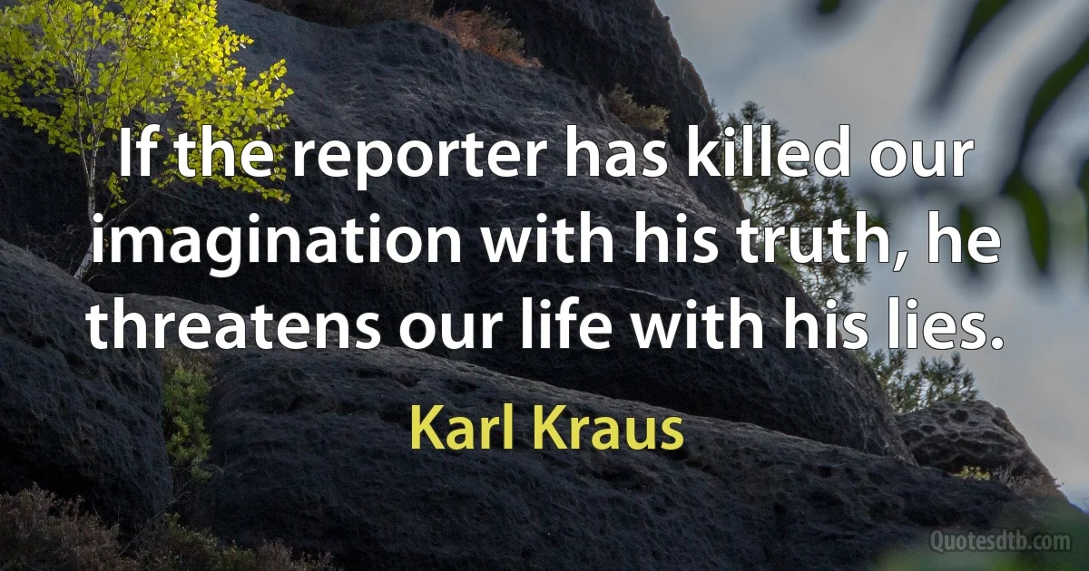 If the reporter has killed our imagination with his truth, he threatens our life with his lies. (Karl Kraus)