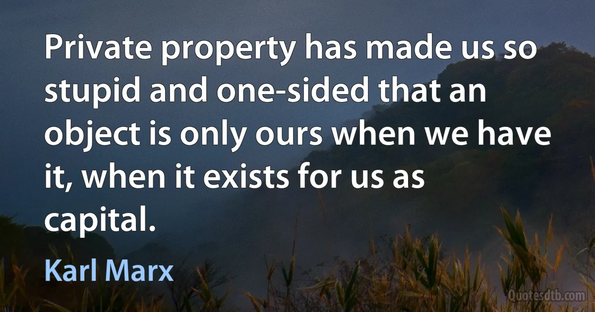 Private property has made us so stupid and one-sided that an object is only ours when we have it, when it exists for us as capital. (Karl Marx)