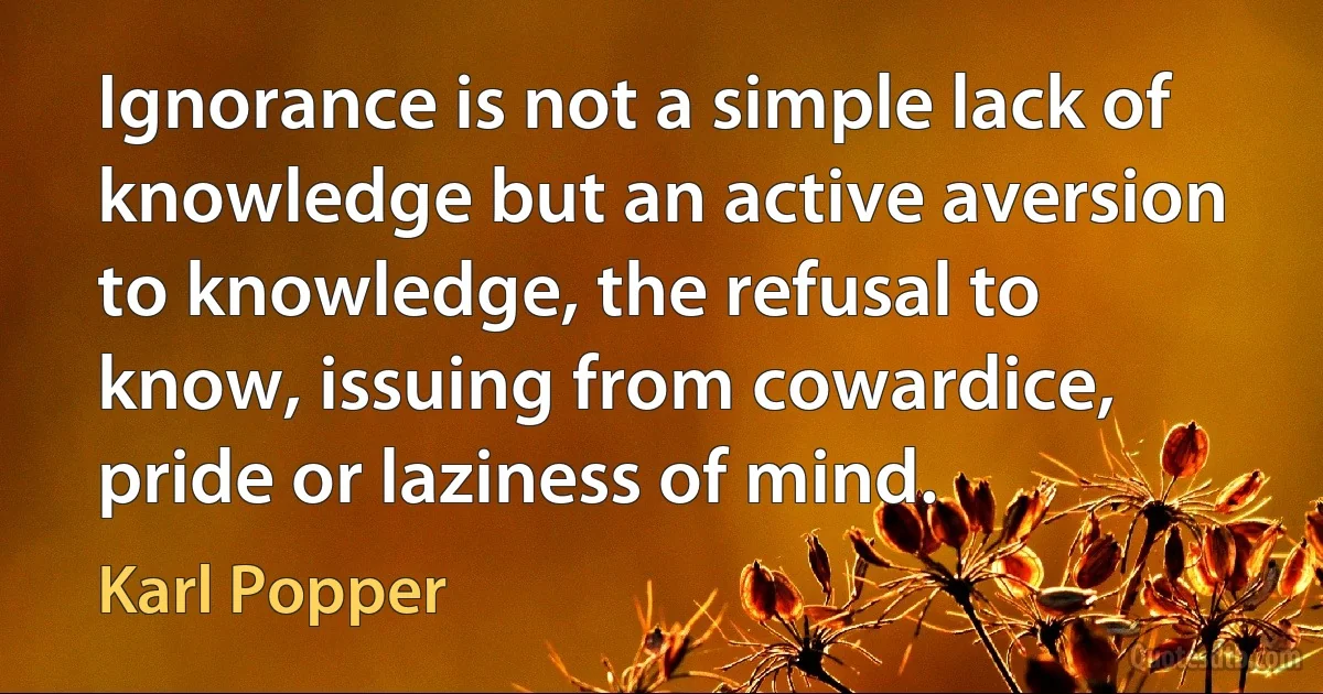 Ignorance is not a simple lack of knowledge but an active aversion to knowledge, the refusal to know, issuing from cowardice, pride or laziness of mind. (Karl Popper)