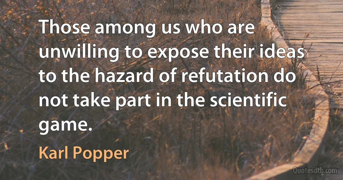 Those among us who are unwilling to expose their ideas to the hazard of refutation do not take part in the scientific game. (Karl Popper)