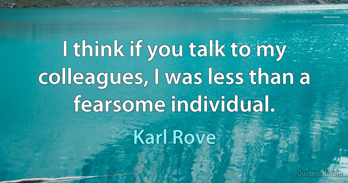 I think if you talk to my colleagues, I was less than a fearsome individual. (Karl Rove)