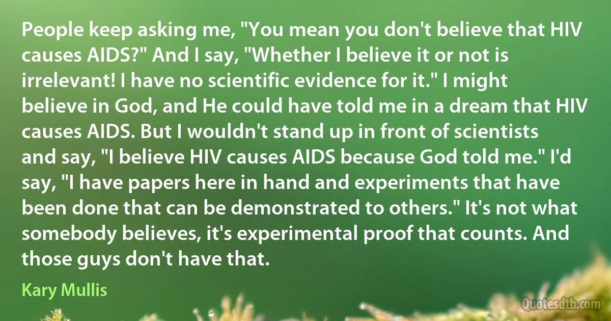 People keep asking me, "You mean you don't believe that HIV causes AIDS?" And I say, "Whether I believe it or not is irrelevant! I have no scientific evidence for it." I might believe in God, and He could have told me in a dream that HIV causes AIDS. But I wouldn't stand up in front of scientists and say, "I believe HIV causes AIDS because God told me." I'd say, "I have papers here in hand and experiments that have been done that can be demonstrated to others." It's not what somebody believes, it's experimental proof that counts. And those guys don't have that. (Kary Mullis)