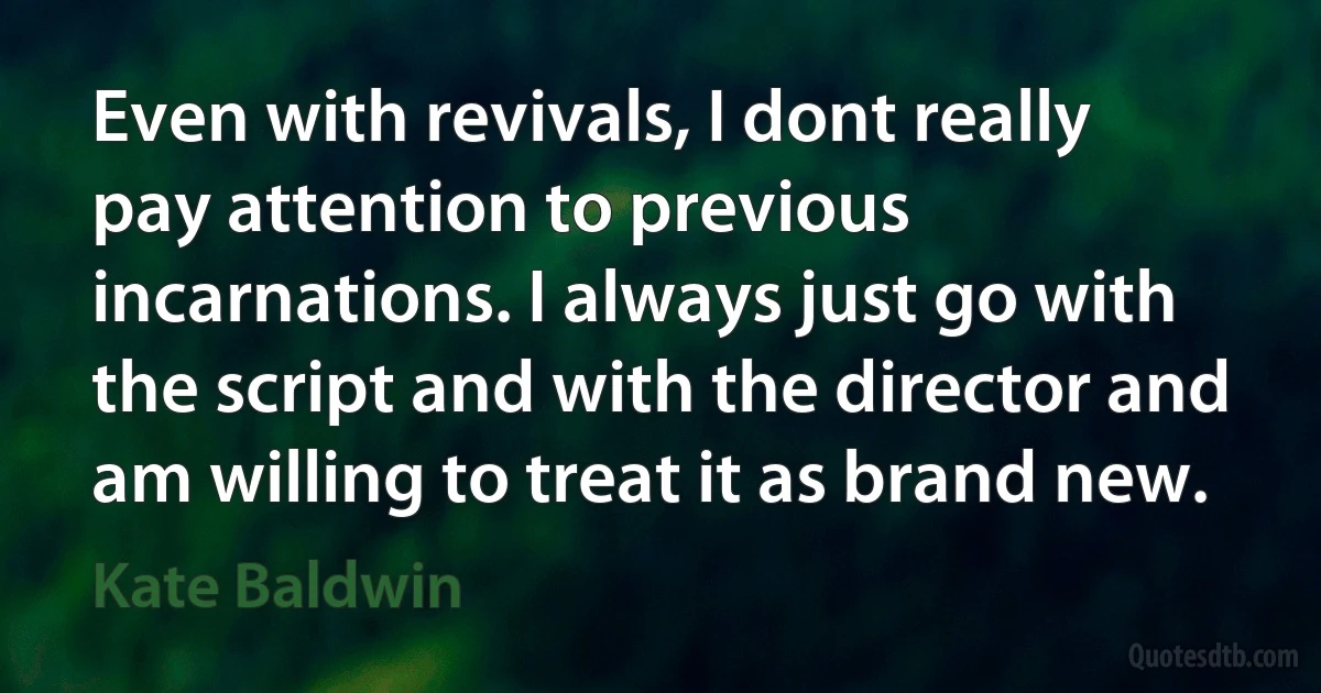 Even with revivals, I dont really pay attention to previous incarnations. I always just go with the script and with the director and am willing to treat it as brand new. (Kate Baldwin)