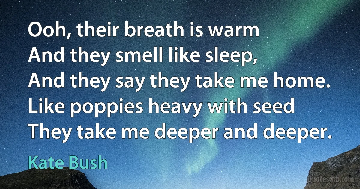 Ooh, their breath is warm
And they smell like sleep,
And they say they take me home.
Like poppies heavy with seed
They take me deeper and deeper. (Kate Bush)