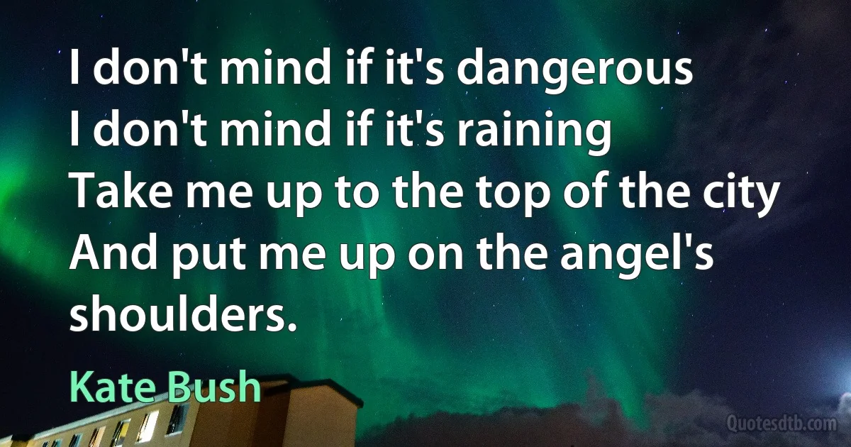 I don't mind if it's dangerous
I don't mind if it's raining
Take me up to the top of the city
And put me up on the angel's shoulders. (Kate Bush)