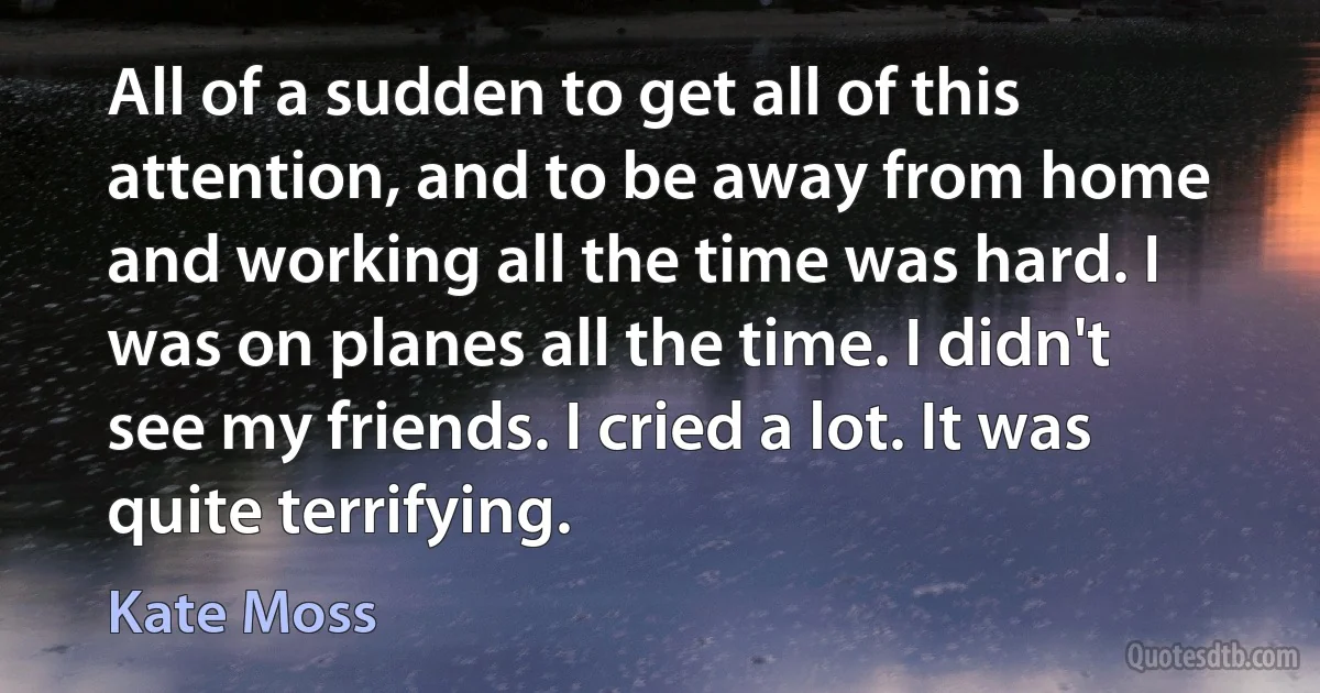 All of a sudden to get all of this attention, and to be away from home and working all the time was hard. I was on planes all the time. I didn't see my friends. I cried a lot. It was quite terrifying. (Kate Moss)