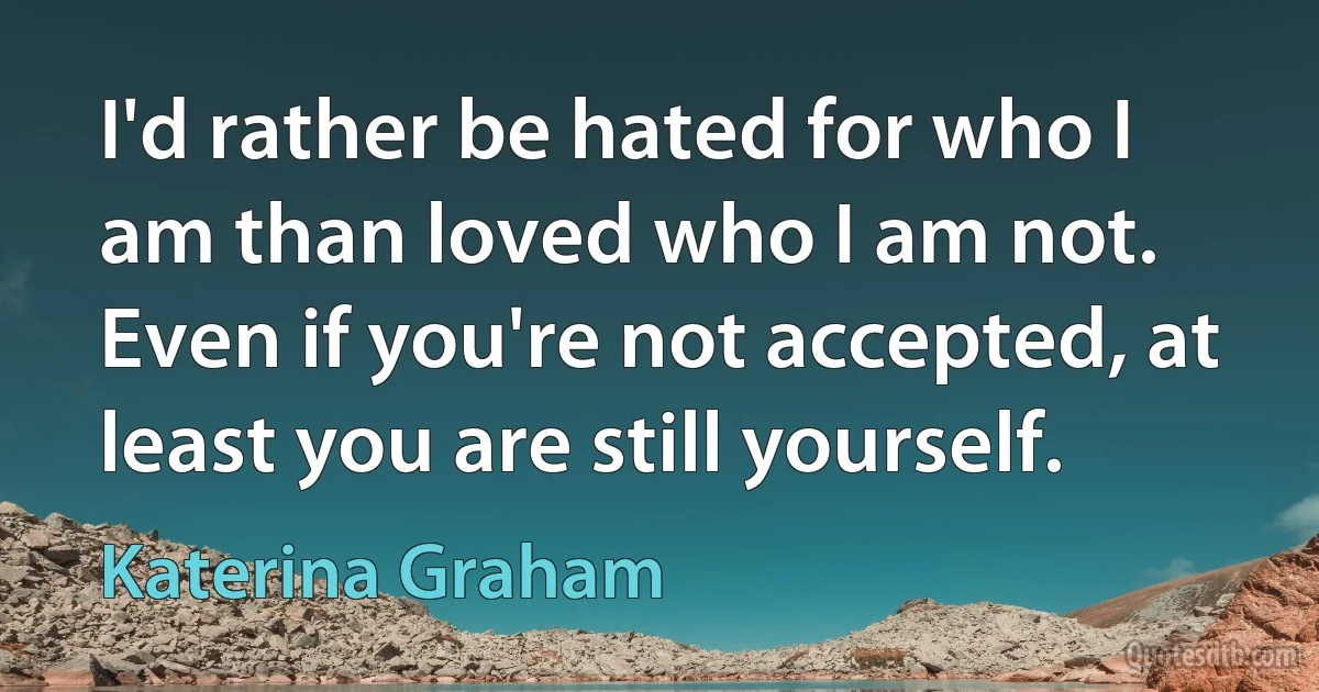 I'd rather be hated for who I am than loved who I am not. Even if you're not accepted, at least you are still yourself. (Katerina Graham)