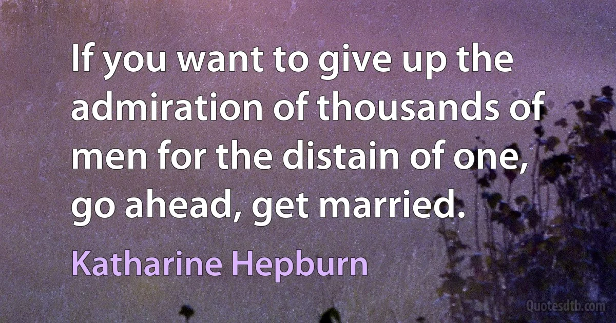 If you want to give up the admiration of thousands of men for the distain of one, go ahead, get married. (Katharine Hepburn)