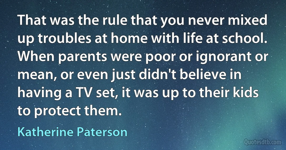 That was the rule that you never mixed up troubles at home with life at school. When parents were poor or ignorant or mean, or even just didn't believe in having a TV set, it was up to their kids to protect them. (Katherine Paterson)