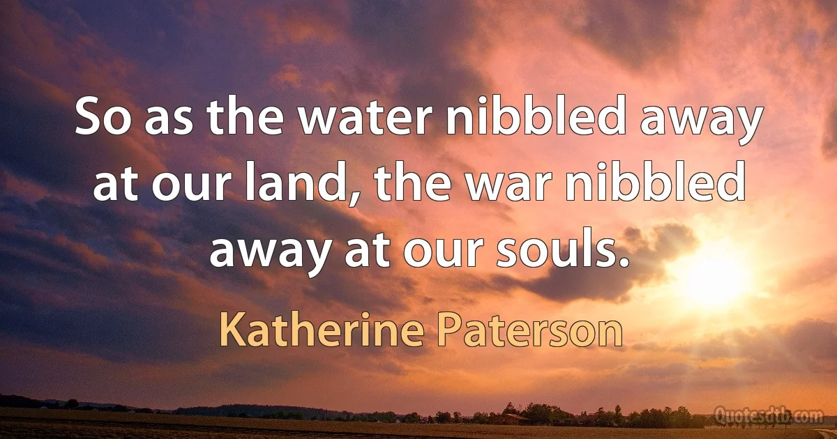 So as the water nibbled away at our land, the war nibbled away at our souls. (Katherine Paterson)