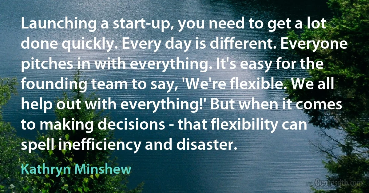 Launching a start-up, you need to get a lot done quickly. Every day is different. Everyone pitches in with everything. It's easy for the founding team to say, 'We're flexible. We all help out with everything!' But when it comes to making decisions - that flexibility can spell inefficiency and disaster. (Kathryn Minshew)