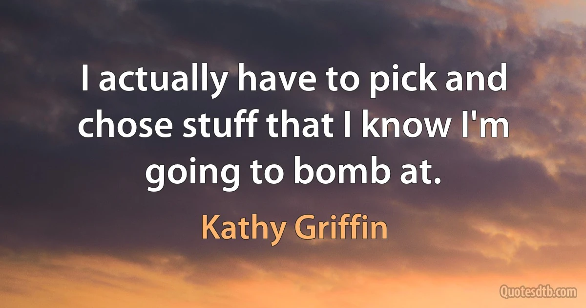 I actually have to pick and chose stuff that I know I'm going to bomb at. (Kathy Griffin)