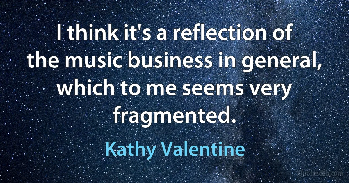 I think it's a reflection of the music business in general, which to me seems very fragmented. (Kathy Valentine)