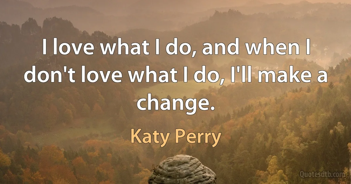 I love what I do, and when I don't love what I do, I'll make a change. (Katy Perry)