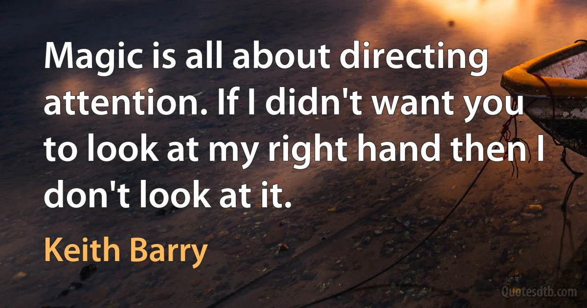 Magic is all about directing attention. If I didn't want you to look at my right hand then I don't look at it. (Keith Barry)