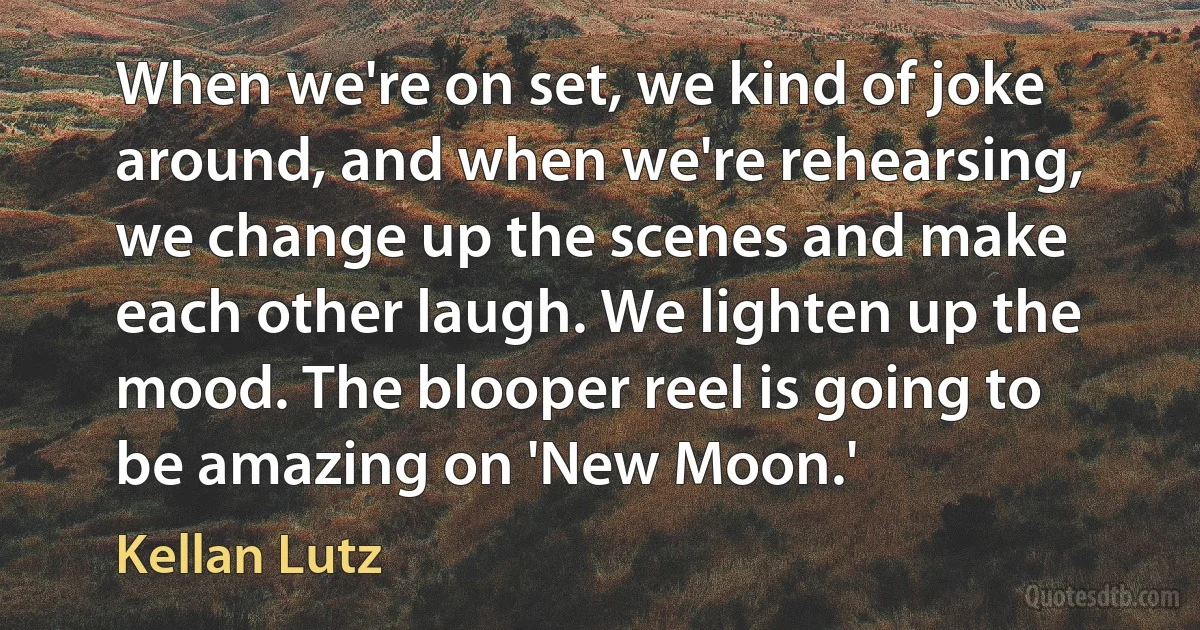 When we're on set, we kind of joke around, and when we're rehearsing, we change up the scenes and make each other laugh. We lighten up the mood. The blooper reel is going to be amazing on 'New Moon.' (Kellan Lutz)