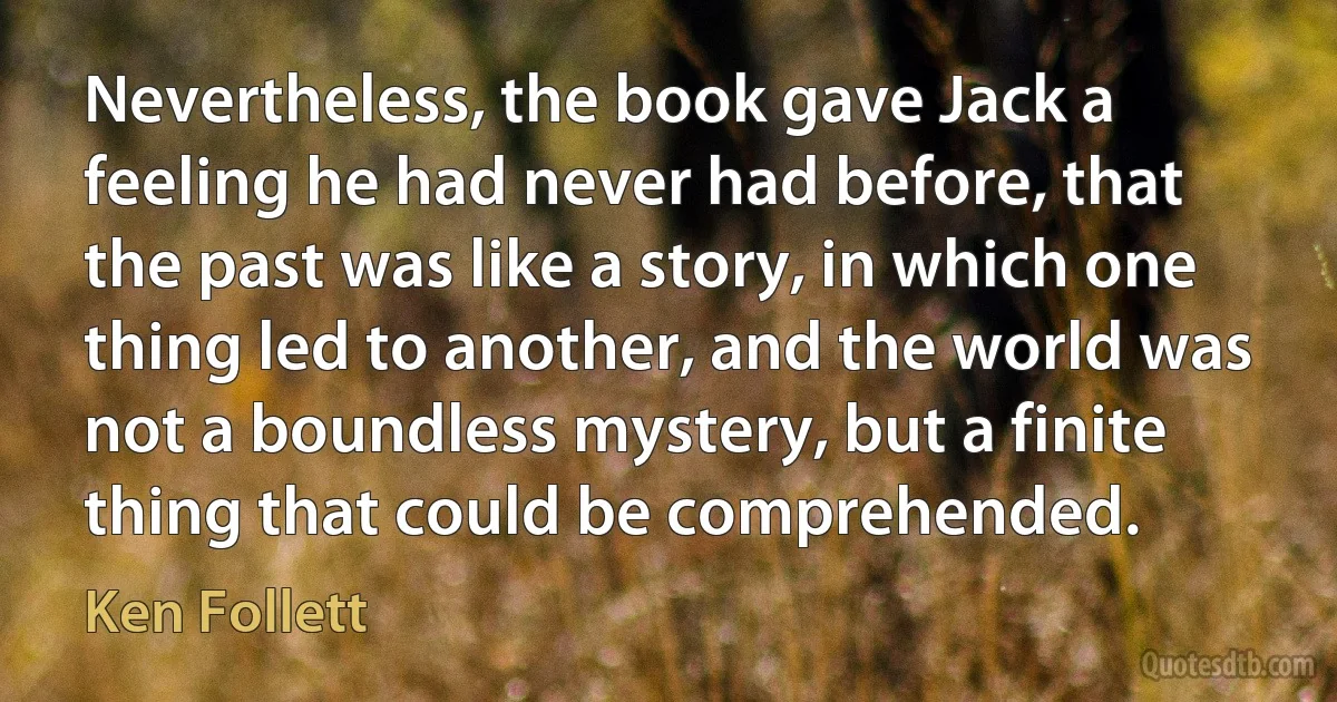 Nevertheless, the book gave Jack a feeling he had never had before, that the past was like a story, in which one thing led to another, and the world was not a boundless mystery, but a finite thing that could be comprehended. (Ken Follett)