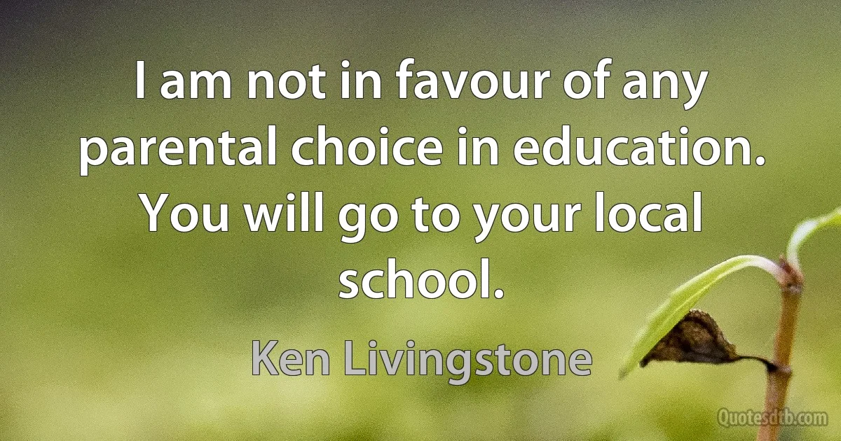 I am not in favour of any parental choice in education. You will go to your local school. (Ken Livingstone)