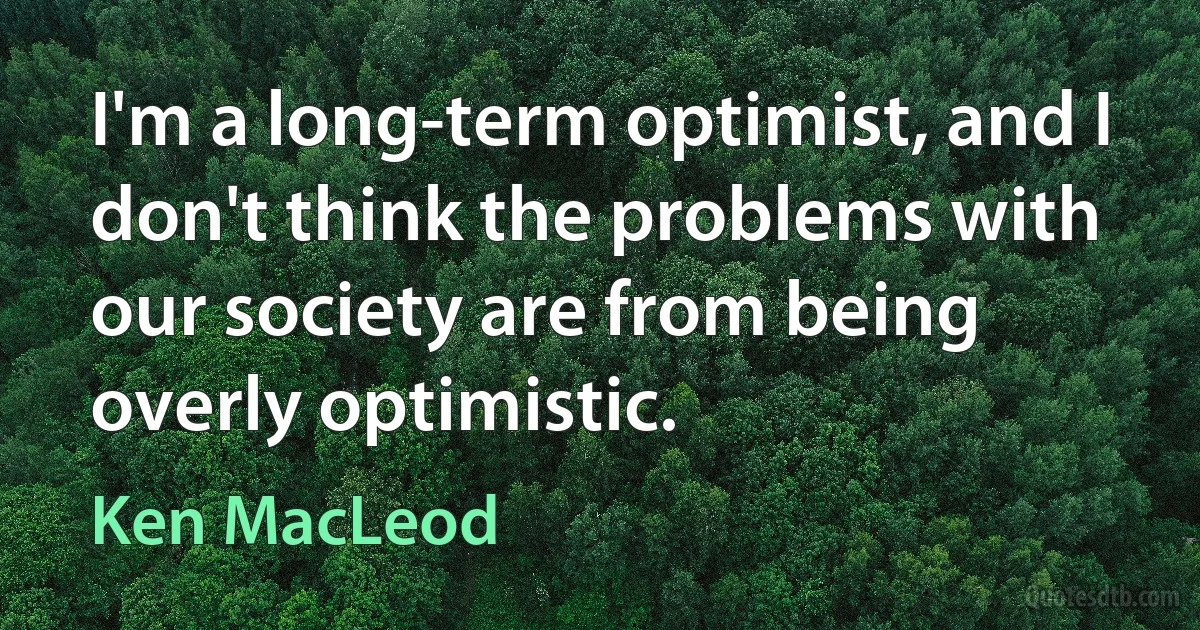 I'm a long-term optimist, and I don't think the problems with our society are from being overly optimistic. (Ken MacLeod)