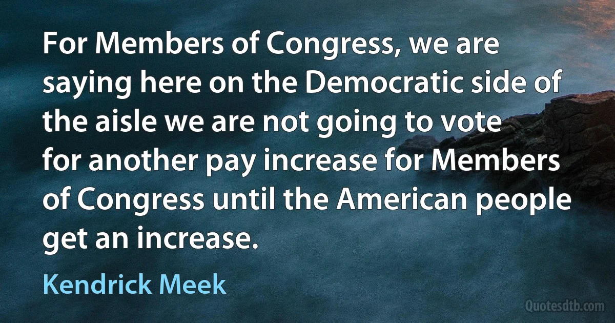 For Members of Congress, we are saying here on the Democratic side of the aisle we are not going to vote for another pay increase for Members of Congress until the American people get an increase. (Kendrick Meek)