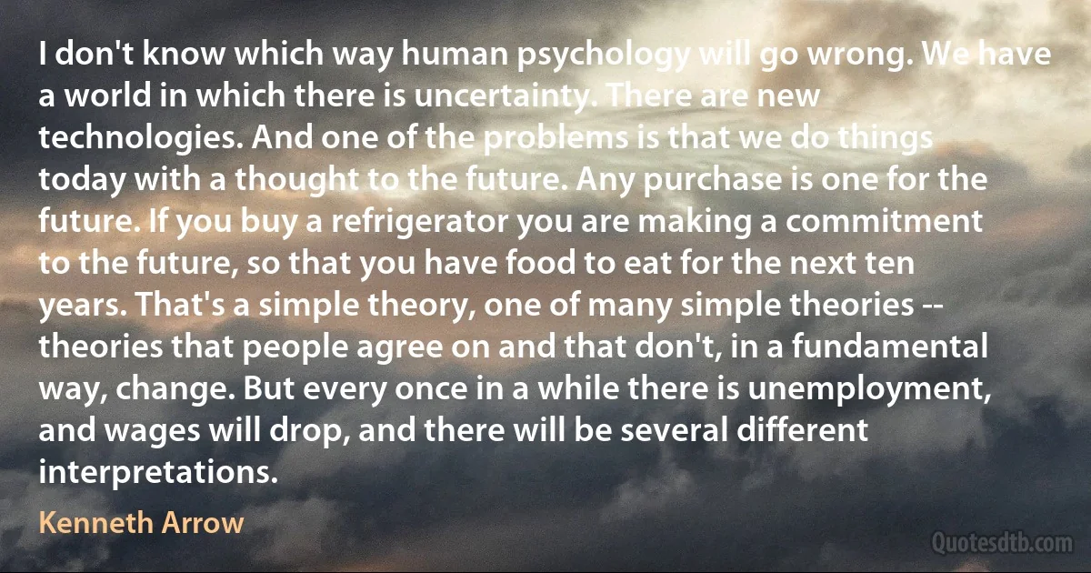 I don't know which way human psychology will go wrong. We have a world in which there is uncertainty. There are new technologies. And one of the problems is that we do things today with a thought to the future. Any purchase is one for the future. If you buy a refrigerator you are making a commitment to the future, so that you have food to eat for the next ten years. That's a simple theory, one of many simple theories -- theories that people agree on and that don't, in a fundamental way, change. But every once in a while there is unemployment, and wages will drop, and there will be several different interpretations. (Kenneth Arrow)