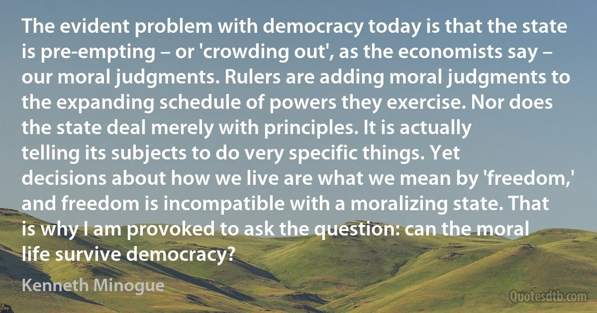 The evident problem with democracy today is that the state is pre-empting – or 'crowding out', as the economists say – our moral judgments. Rulers are adding moral judgments to the expanding schedule of powers they exercise. Nor does the state deal merely with principles. It is actually telling its subjects to do very specific things. Yet decisions about how we live are what we mean by 'freedom,' and freedom is incompatible with a moralizing state. That is why I am provoked to ask the question: can the moral life survive democracy? (Kenneth Minogue)