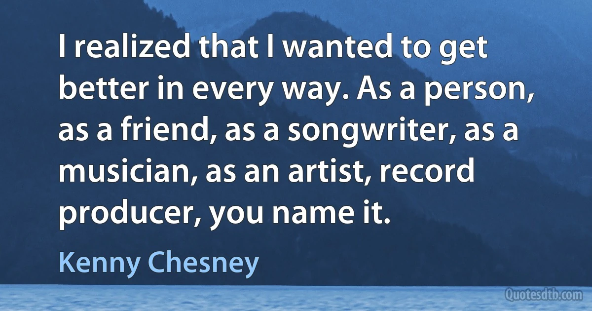 I realized that I wanted to get better in every way. As a person, as a friend, as a songwriter, as a musician, as an artist, record producer, you name it. (Kenny Chesney)