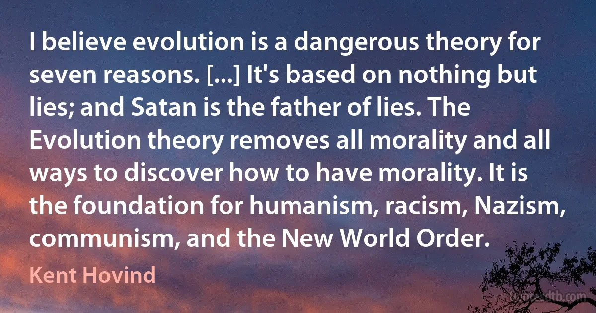 I believe evolution is a dangerous theory for seven reasons. [...] It's based on nothing but lies; and Satan is the father of lies. The Evolution theory removes all morality and all ways to discover how to have morality. It is the foundation for humanism, racism, Nazism, communism, and the New World Order. (Kent Hovind)