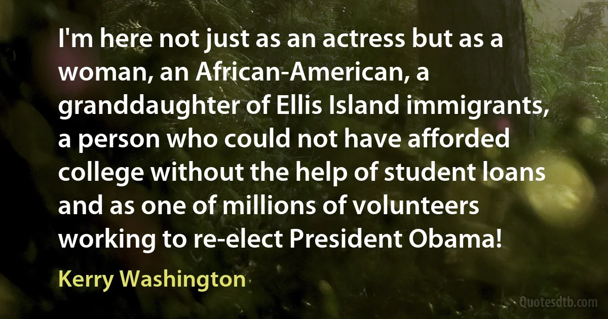 I'm here not just as an actress but as a woman, an African-American, a granddaughter of Ellis Island immigrants, a person who could not have afforded college without the help of student loans and as one of millions of volunteers working to re-elect President Obama! (Kerry Washington)