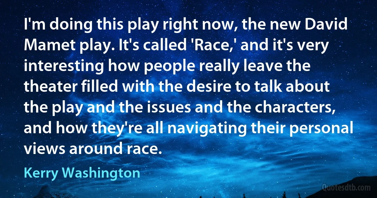 I'm doing this play right now, the new David Mamet play. It's called 'Race,' and it's very interesting how people really leave the theater filled with the desire to talk about the play and the issues and the characters, and how they're all navigating their personal views around race. (Kerry Washington)