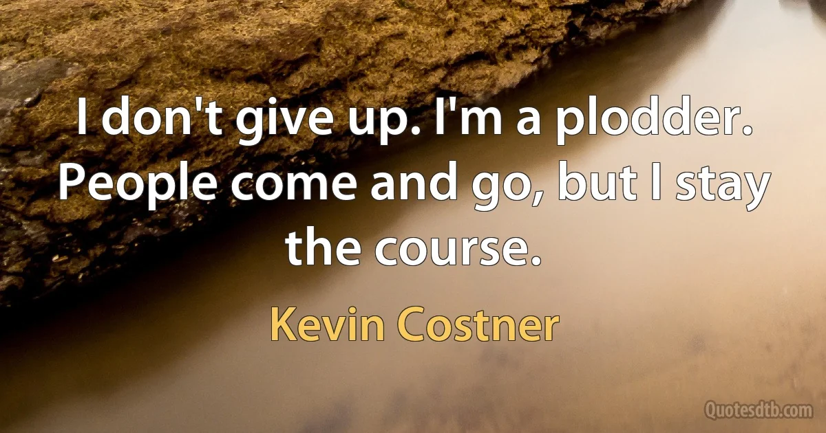 I don't give up. I'm a plodder. People come and go, but I stay the course. (Kevin Costner)