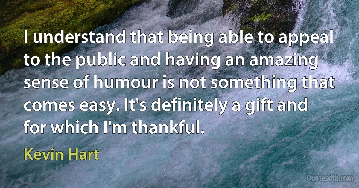 I understand that being able to appeal to the public and having an amazing sense of humour is not something that comes easy. It's definitely a gift and for which I'm thankful. (Kevin Hart)