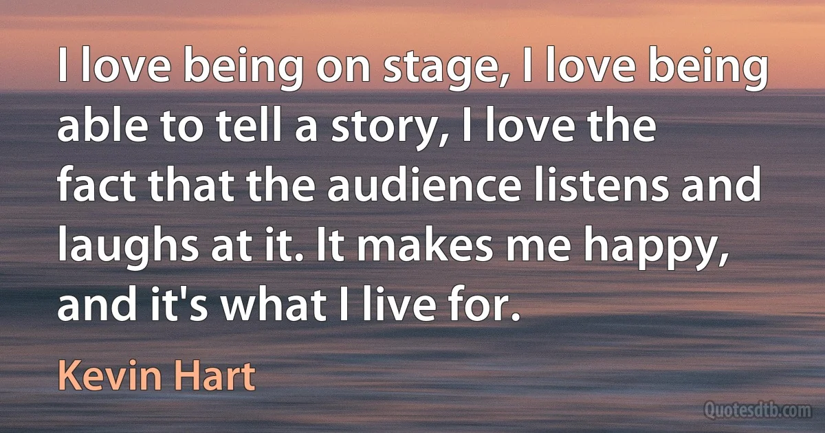 I love being on stage, I love being able to tell a story, I love the fact that the audience listens and laughs at it. It makes me happy, and it's what I live for. (Kevin Hart)