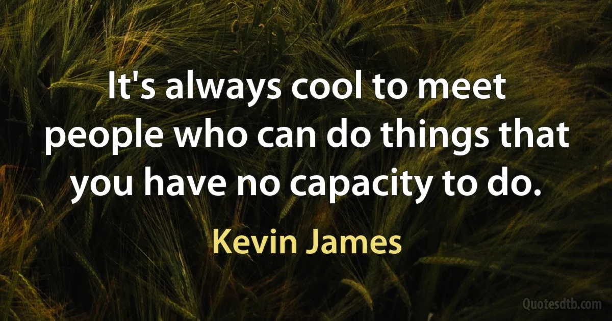 It's always cool to meet people who can do things that you have no capacity to do. (Kevin James)